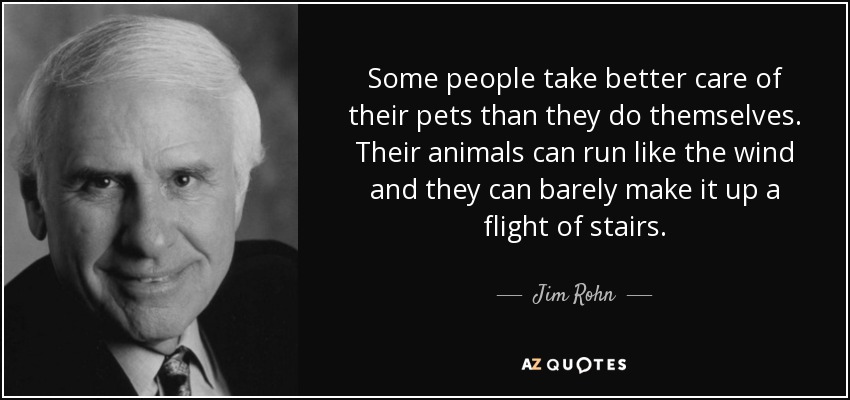 Some people take better care of their pets than they do themselves. Their animals can run like the wind and they can barely make it up a flight of stairs. - Jim Rohn