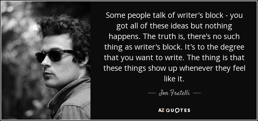 Some people talk of writer's block - you got all of these ideas but nothing happens. The truth is, there's no such thing as writer's block. It's to the degree that you want to write. The thing is that these things show up whenever they feel like it. - Jon Fratelli