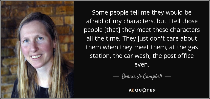 Some people tell me they would be afraid of my characters, but I tell those people [that] they meet these characters all the time. They just don't care about them when they meet them, at the gas station, the car wash, the post office even. - Bonnie Jo Campbell