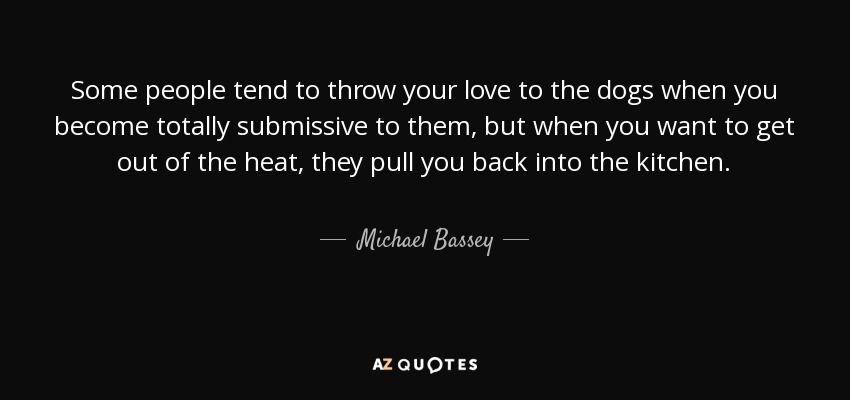 Some people tend to throw your love to the dogs when you become totally submissive to them, but when you want to get out of the heat, they pull you back into the kitchen. - Michael Bassey