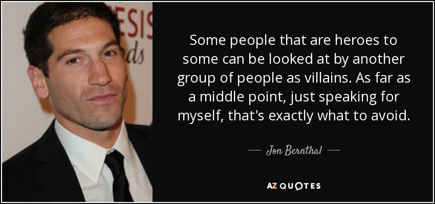 Some people that are heroes to some can be looked at by another group of people as villains. As far as a middle point, just speaking for myself, that's exactly what to avoid. - Jon Bernthal