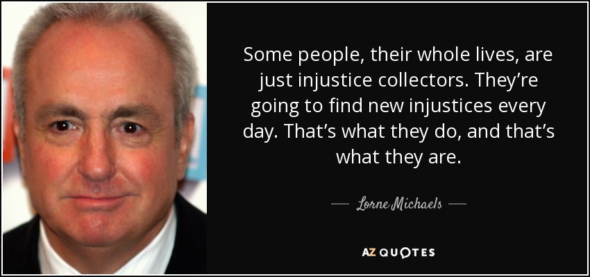 Some people, their whole lives, are just injustice collectors. They’re going to find new injustices every day. That’s what they do, and that’s what they are. - Lorne Michaels
