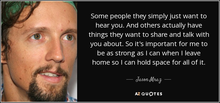 Some people they simply just want to hear you. And others actually have things they want to share and talk with you about. So it's important for me to be as strong as I can when I leave home so I can hold space for all of it. - Jason Mraz