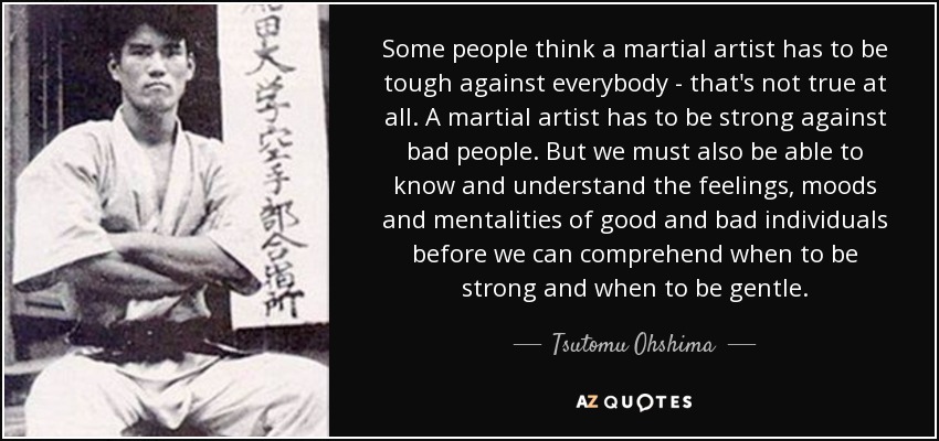Some people think a martial artist has to be tough against everybody - that's not true at all. A martial artist has to be strong against bad people. But we must also be able to know and understand the feelings, moods and mentalities of good and bad individuals before we can comprehend when to be strong and when to be gentle. - Tsutomu Ohshima