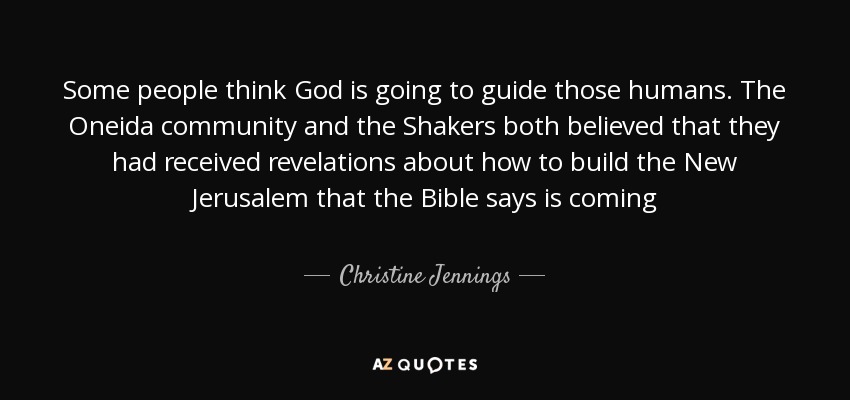 Some people think God is going to guide those humans. The Oneida community and the Shakers both believed that they had received revelations about how to build the New Jerusalem that the Bible says is coming - Christine Jennings
