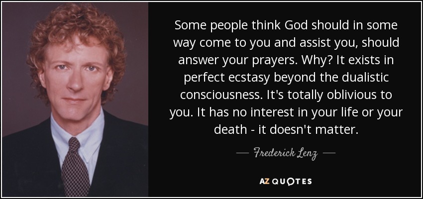 Some people think God should in some way come to you and assist you, should answer your prayers. Why? It exists in perfect ecstasy beyond the dualistic consciousness. It's totally oblivious to you. It has no interest in your life or your death - it doesn't matter. - Frederick Lenz