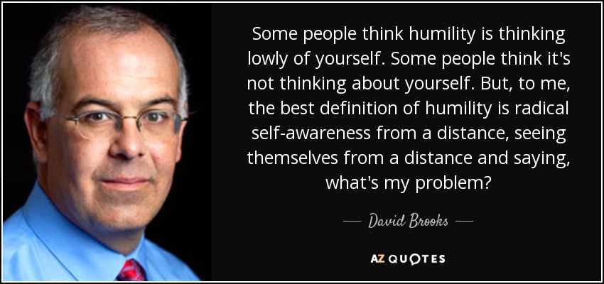 Some people think humility is thinking lowly of yourself. Some people think it's not thinking about yourself. But, to me, the best definition of humility is radical self-awareness from a distance, seeing themselves from a distance and saying, what's my problem? - David Brooks