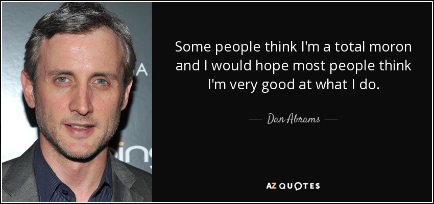 Some people think I'm a total moron and I would hope most people think I'm very good at what I do. - Dan Abrams