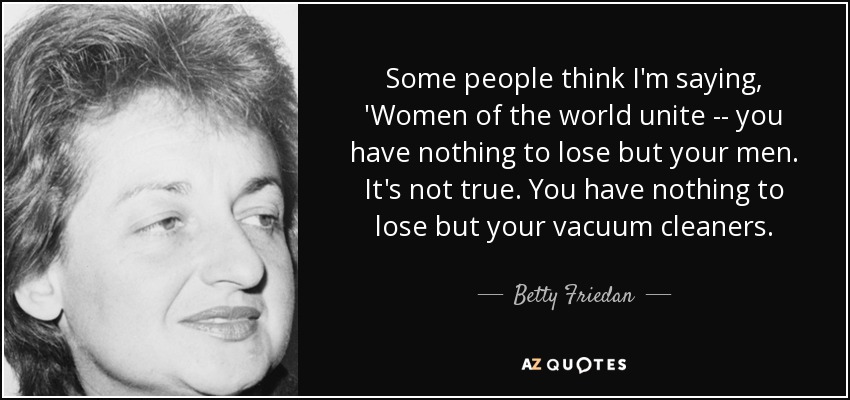 Some people think I'm saying, 'Women of the world unite -- you have nothing to lose but your men. It's not true. You have nothing to lose but your vacuum cleaners. - Betty Friedan