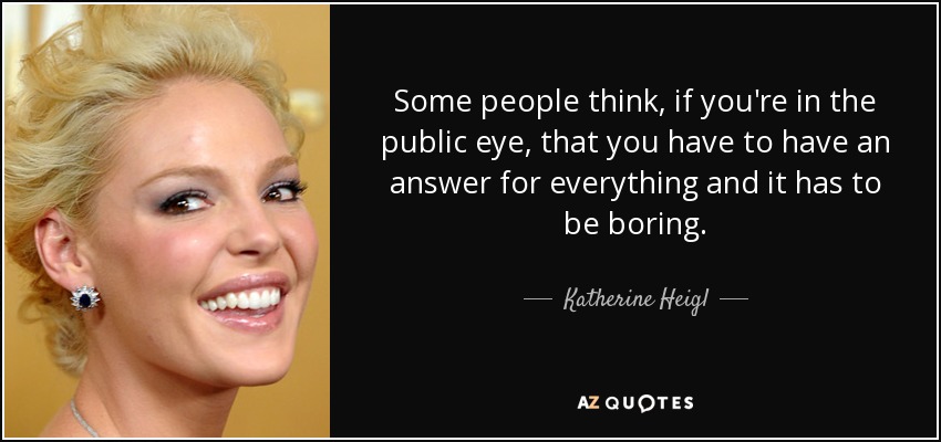 Some people think, if you're in the public eye, that you have to have an answer for everything and it has to be boring. - Katherine Heigl