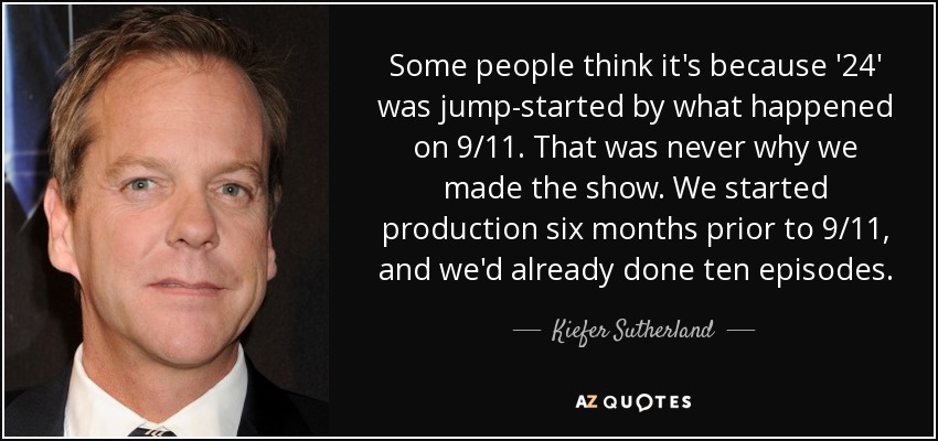 Some people think it's because '24' was jump-started by what happened on 9/11. That was never why we made the show. We started production six months prior to 9/11, and we'd already done ten episodes. - Kiefer Sutherland