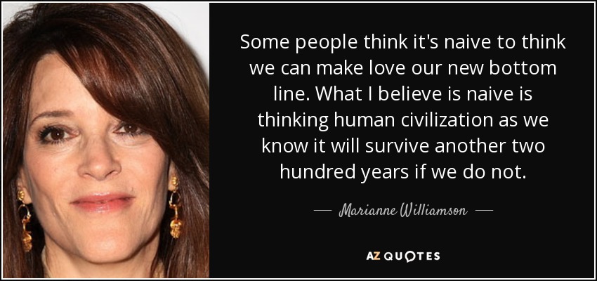 Some people think it's naive to think we can make love our new bottom line. What I believe is naive is thinking human civilization as we know it will survive another two hundred years if we do not. - Marianne Williamson