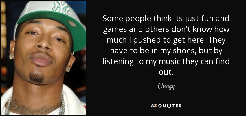Some people think its just fun and games and others don't know how much I pushed to get here. They have to be in my shoes, but by listening to my music they can find out. - Chingy