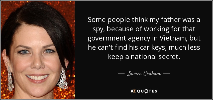Some people think my father was a spy, because of working for that government agency in Vietnam, but he can't find his car keys, much less keep a national secret. - Lauren Graham