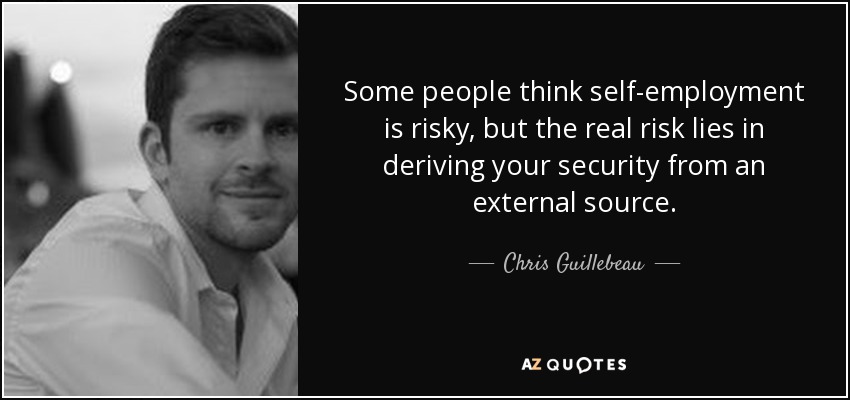 Some people think self-employment is risky, but the real risk lies in deriving your security from an external source. - Chris Guillebeau