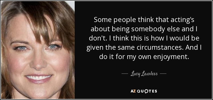 Some people think that acting's about being somebody else and I don't. I think this is how I would be given the same circumstances. And I do it for my own enjoyment. - Lucy Lawless