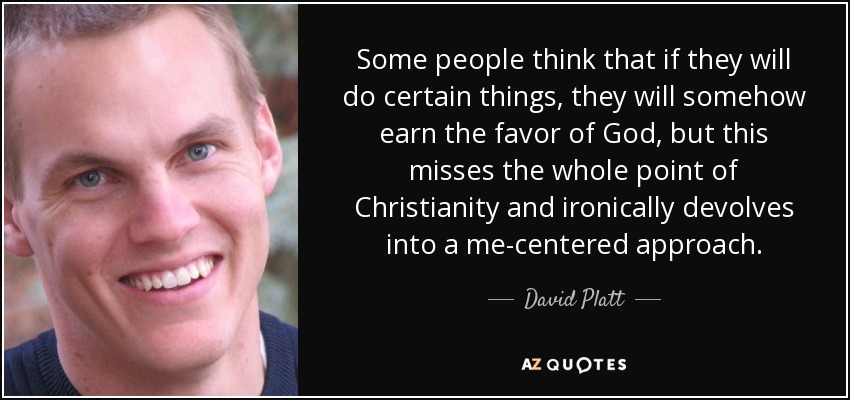 Some people think that if they will do certain things, they will somehow earn the favor of God, but this misses the whole point of Christianity and ironically devolves into a me-centered approach. - David Platt