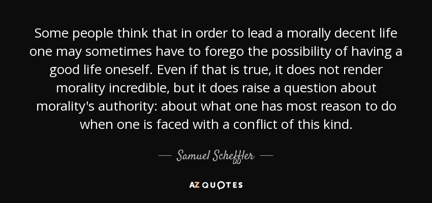 Some people think that in order to lead a morally decent life one may sometimes have to forego the possibility of having a good life oneself. Even if that is true, it does not render morality incredible, but it does raise a question about morality's authority: about what one has most reason to do when one is faced with a conflict of this kind. - Samuel Scheffler