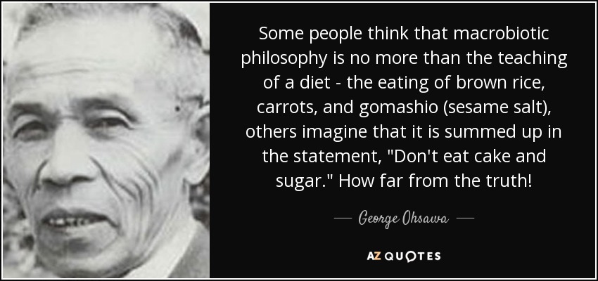 Some people think that macrobiotic philosophy is no more than the teaching of a diet - the eating of brown rice, carrots, and gomashio (sesame salt), others imagine that it is summed up in the statement, 