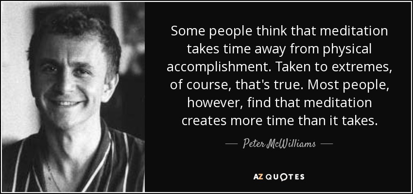 Some people think that meditation takes time away from physical accomplishment. Taken to extremes, of course, that's true. Most people, however, find that meditation creates more time than it takes. - Peter McWilliams
