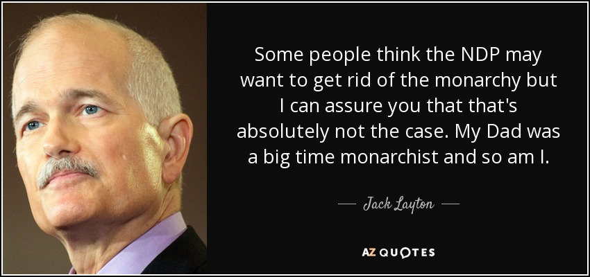 Some people think the NDP may want to get rid of the monarchy but I can assure you that that's absolutely not the case. My Dad was a big time monarchist and so am I. - Jack Layton