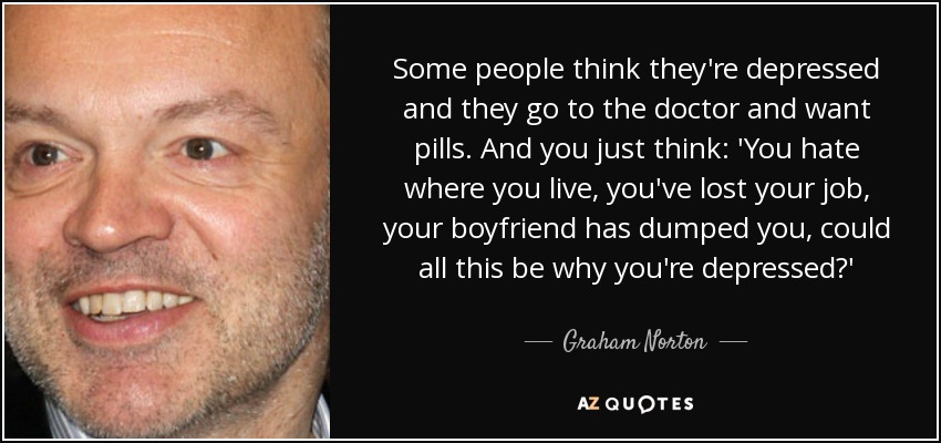 Some people think they're depressed and they go to the doctor and want pills. And you just think: 'You hate where you live, you've lost your job, your boyfriend has dumped you, could all this be why you're depressed?' - Graham Norton