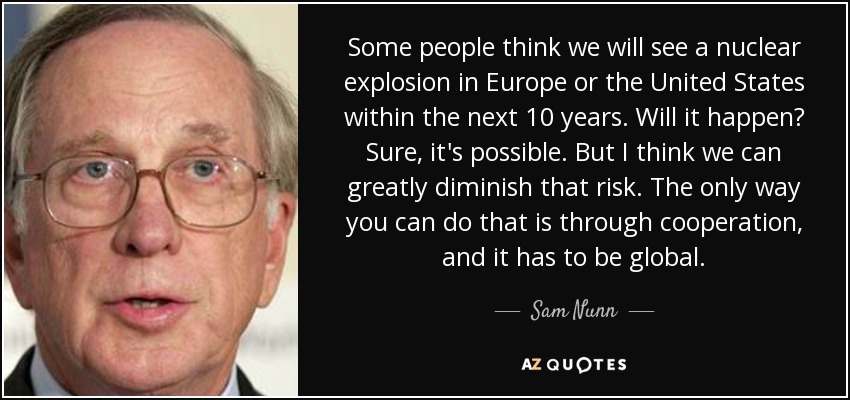 Some people think we will see a nuclear explosion in Europe or the United States within the next 10 years. Will it happen? Sure, it's possible. But I think we can greatly diminish that risk. The only way you can do that is through cooperation, and it has to be global. - Sam Nunn