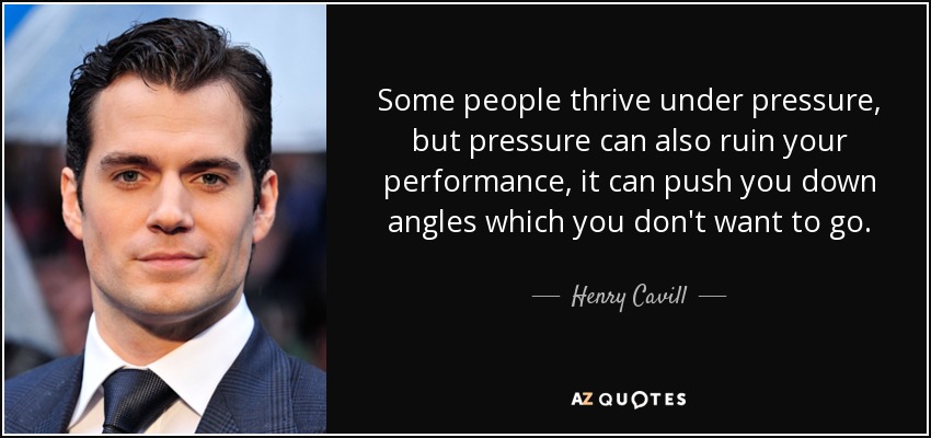 Some people thrive under pressure, but pressure can also ruin your performance, it can push you down angles which you don't want to go. - Henry Cavill