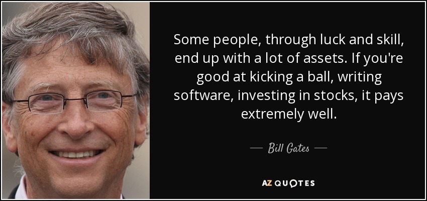 Some people, through luck and skill, end up with a lot of assets. If you're good at kicking a ball, writing software, investing in stocks, it pays extremely well. - Bill Gates