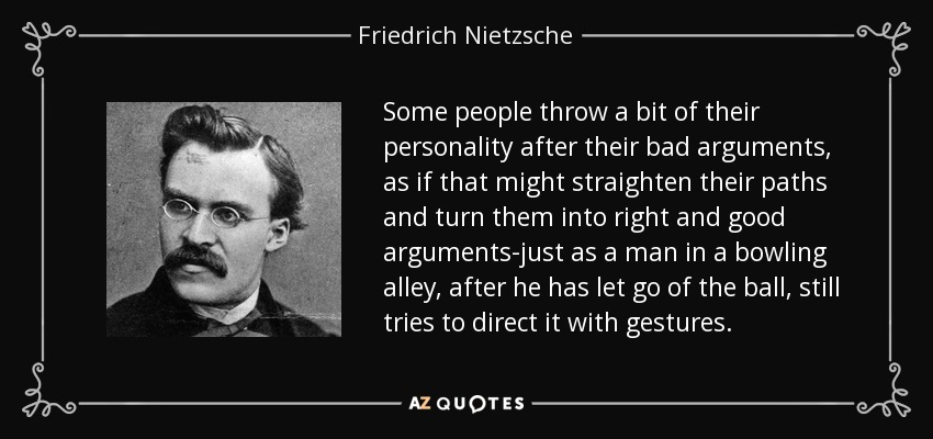 Some people throw a bit of their personality after their bad arguments, as if that might straighten their paths and turn them into right and good arguments-just as a man in a bowling alley, after he has let go of the ball, still tries to direct it with gestures. - Friedrich Nietzsche