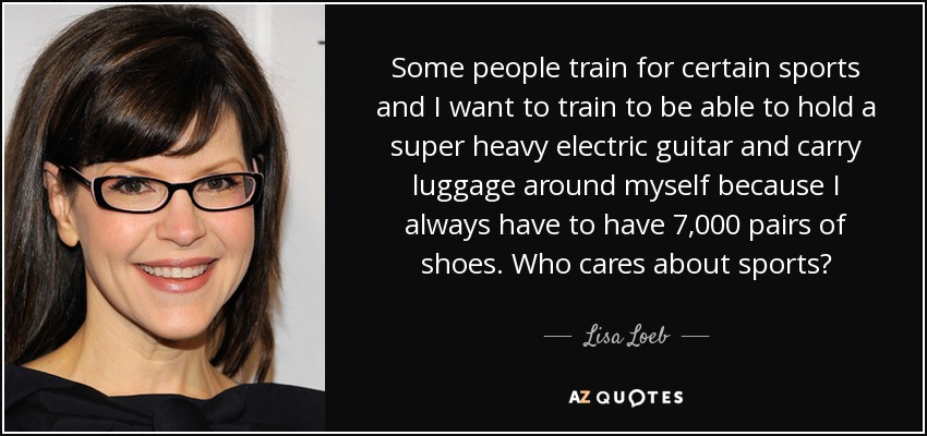 Some people train for certain sports and I want to train to be able to hold a super heavy electric guitar and carry luggage around myself because I always have to have 7,000 pairs of shoes. Who cares about sports? - Lisa Loeb