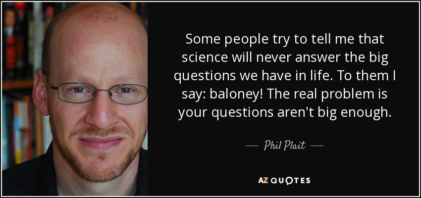 Some people try to tell me that science will never answer the big questions we have in life. To them I say: baloney! The real problem is your questions aren't big enough. - Phil Plait