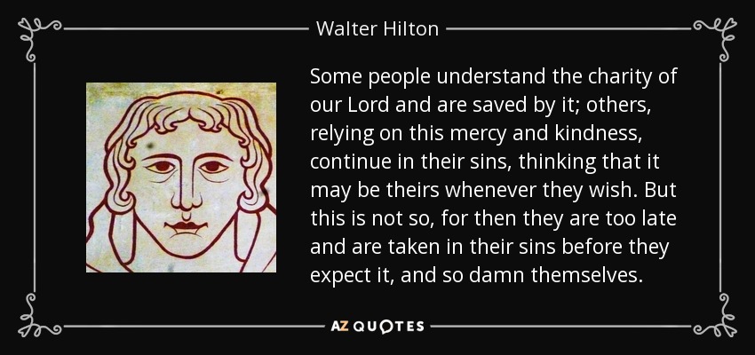 Some people understand the charity of our Lord and are saved by it; others, relying on this mercy and kindness, continue in their sins, thinking that it may be theirs whenever they wish. But this is not so, for then they are too late and are taken in their sins before they expect it, and so damn themselves. - Walter Hilton