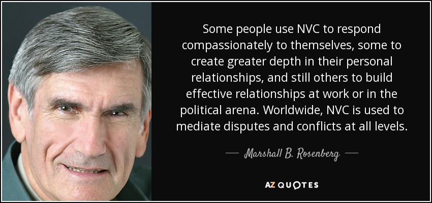 Some people use NVC to respond compassionately to themselves, some to create greater depth in their personal relationships, and still others to build effective relationships at work or in the political arena. Worldwide, NVC is used to mediate disputes and conflicts at all levels. - Marshall B. Rosenberg