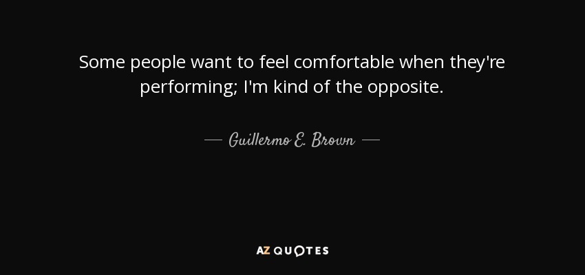 Some people want to feel comfortable when they're performing; I'm kind of the opposite. - Guillermo E. Brown