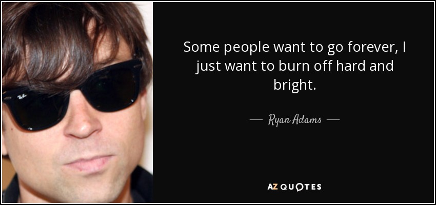 Some people want to go forever, I just want to burn off hard and bright. - Ryan Adams