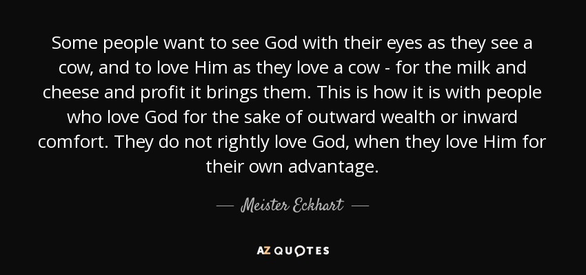 Some people want to see God with their eyes as they see a cow, and to love Him as they love a cow - for the milk and cheese and profit it brings them. This is how it is with people who love God for the sake of outward wealth or inward comfort. They do not rightly love God, when they love Him for their own advantage. - Meister Eckhart