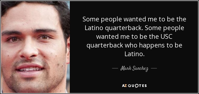Some people wanted me to be the Latino quarterback. Some people wanted me to be the USC quarterback who happens to be Latino. - Mark Sanchez
