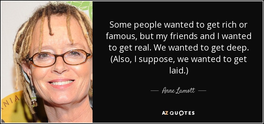 Some people wanted to get rich or famous, but my friends and I wanted to get real. We wanted to get deep. (Also, I suppose, we wanted to get laid.) - Anne Lamott