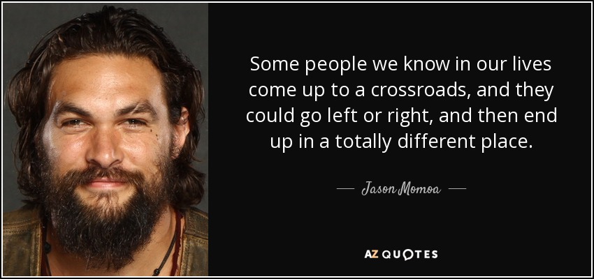 Some people we know in our lives come up to a crossroads, and they could go left or right, and then end up in a totally different place. - Jason Momoa