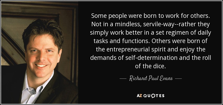 Some people were born to work for others. Not in a mindless, servile-way--rather they simply work better in a set regimen of daily tasks and functions. Others were born of the entrepreneurial spirit and enjoy the demands of self-determination and the roll of the dice. - Richard Paul Evans