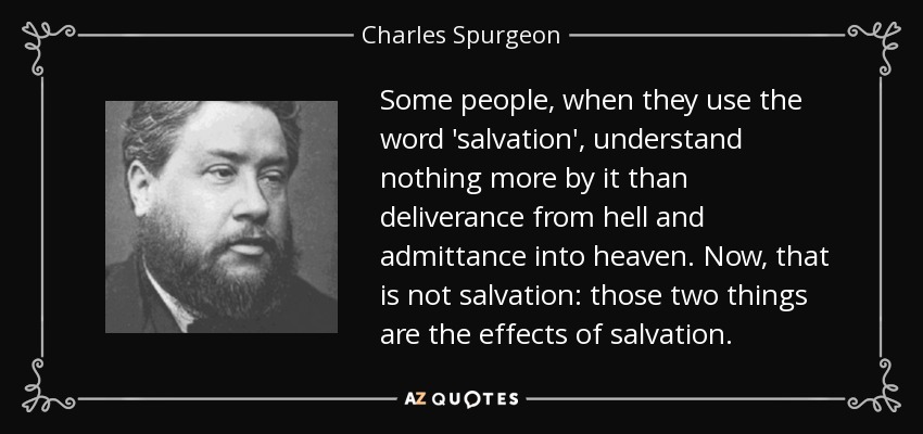 Some people, when they use the word 'salvation', understand nothing more by it than deliverance from hell and admittance into heaven. Now, that is not salvation: those two things are the effects of salvation. - Charles Spurgeon
