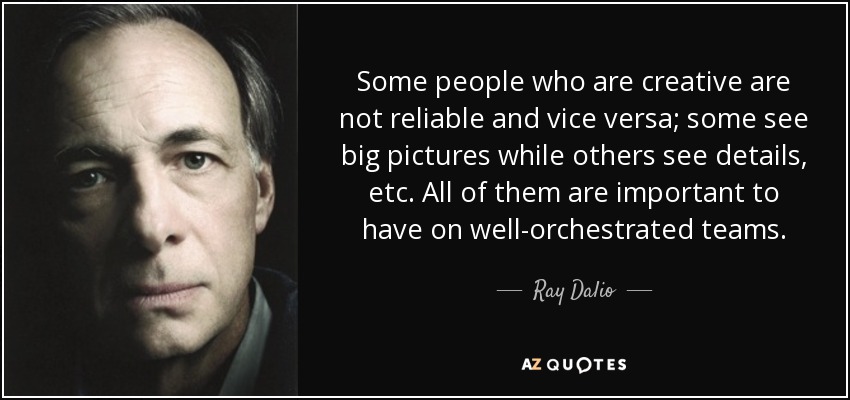Some people who are creative are not reliable and vice versa; some see big pictures while others see details, etc. All of them are important to have on well-orchestrated teams. - Ray Dalio