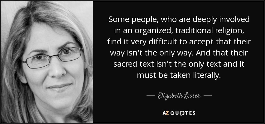 Some people, who are deeply involved in an organized, traditional religion, find it very difficult to accept that their way isn't the only way. And that their sacred text isn't the only text and it must be taken literally. - Elizabeth Lesser