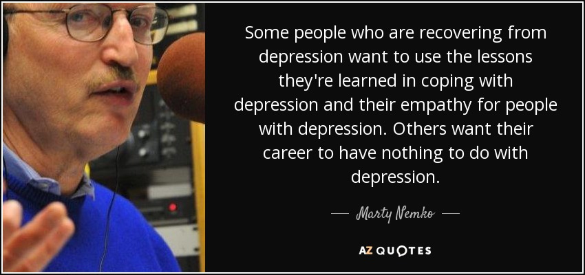 Some people who are recovering from depression want to use the lessons they're learned in coping with depression and their empathy for people with depression. Others want their career to have nothing to do with depression. - Marty Nemko