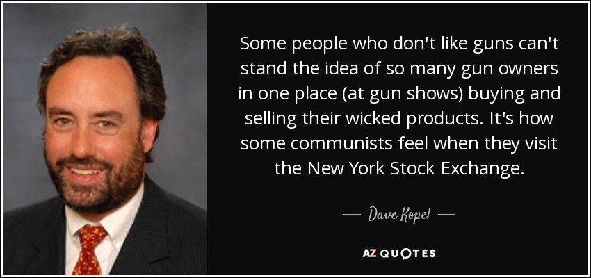 Some people who don't like guns can't stand the idea of so many gun owners in one place (at gun shows) buying and selling their wicked products. It's how some communists feel when they visit the New York Stock Exchange. - Dave Kopel