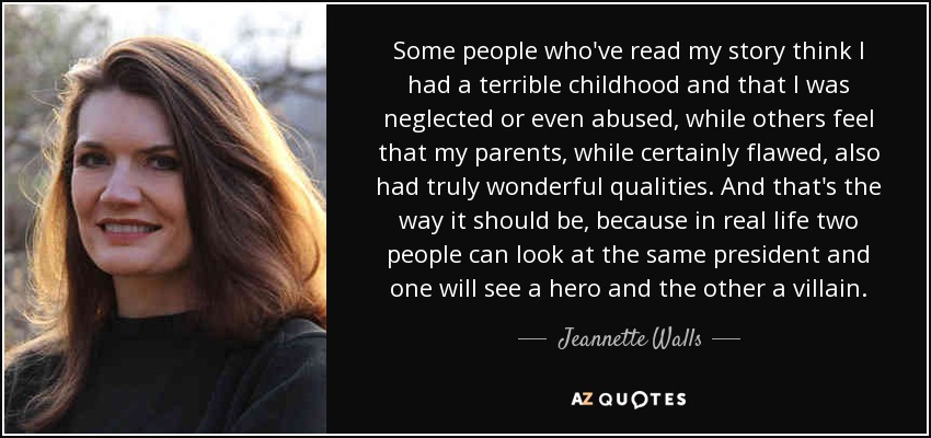 Some people who've read my story think I had a terrible childhood and that I was neglected or even abused, while others feel that my parents, while certainly flawed, also had truly wonderful qualities. And that's the way it should be, because in real life two people can look at the same president and one will see a hero and the other a villain. - Jeannette Walls