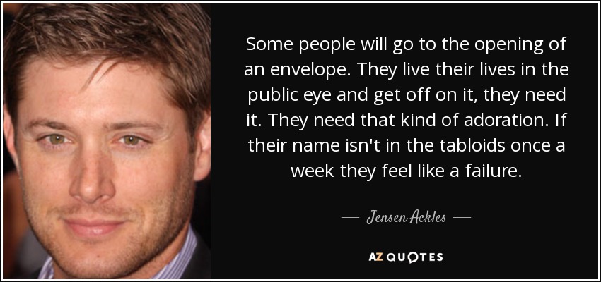 Some people will go to the opening of an envelope. They live their lives in the public eye and get off on it, they need it. They need that kind of adoration. If their name isn't in the tabloids once a week they feel like a failure. - Jensen Ackles