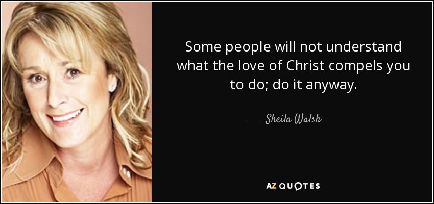 Some people will not understand what the love of Christ compels you to do; do it anyway. - Sheila Walsh