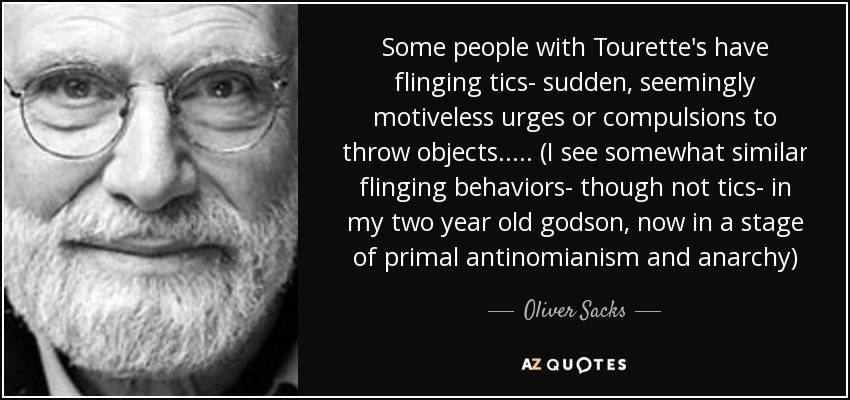 Some people with Tourette's have flinging tics- sudden, seemingly motiveless urges or compulsions to throw objects..... (I see somewhat similar flinging behaviors- though not tics- in my two year old godson, now in a stage of primal antinomianism and anarchy) - Oliver Sacks